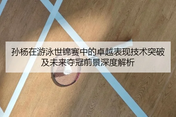 孙杨在游泳世锦赛中的卓越表现技术突破及未来夺冠前景深度解析